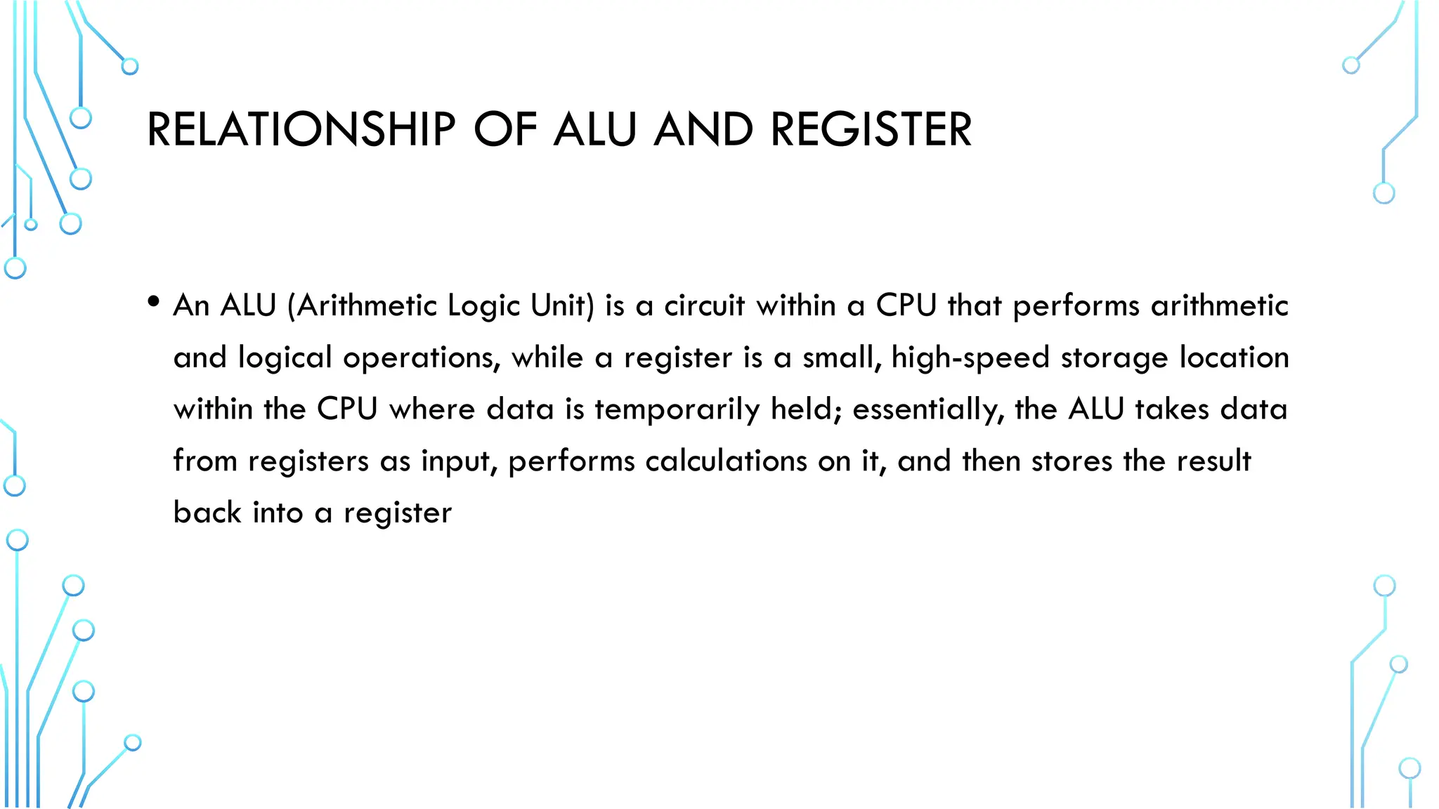 RELATIONSHIP OF ALU AND REGISTER
• An ALU (Arithmetic Logic Unit) is a circuit within a CPU that performs arithmetic
and logical operations, while a register is a small, high-speed storage location
within the CPU where data is temporarily held; essentially, the ALU takes data
from registers as input, performs calculations on it, and then stores the result
back into a register
 