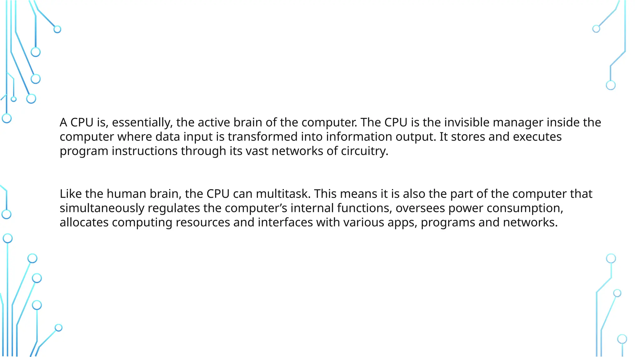 A CPU is, essentially, the active brain of the computer. The CPU is the invisible manager inside the
computer where data input is transformed into information output. It stores and executes
program instructions through its vast networks of circuitry.
Like the human brain, the CPU can multitask. This means it is also the part of the computer that
simultaneously regulates the computer’s internal functions, oversees power consumption,
allocates computing resources and interfaces with various apps, programs and networks.
 