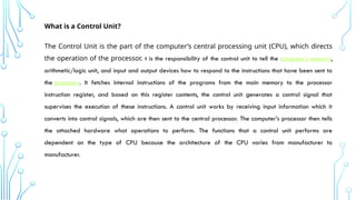 What is a Control Unit?
The Control Unit is the part of the computer’s central processing unit (CPU), which directs
the operation of the processor. t is the responsibility of the control unit to tell the computer’s memory,
arithmetic/logic unit, and input and output devices how to respond to the instructions that have been sent to
the processor. It fetches internal instructions of the programs from the main memory to the processor
instruction register, and based on this register contents, the control unit generates a control signal that
supervises the execution of these instructions. A control unit works by receiving input information which it
converts into control signals, which are then sent to the central processor. The computer’s processor then tells
the attached hardware what operations to perform. The functions that a control unit performs are
dependent on the type of CPU because the architecture of the CPU varies from manufacturer to
manufacturer.
 