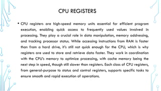 CPU REGISTERS
• CPU registers are high-speed memory units essential for efficient program
execution, enabling quick access to frequently used values involved in
processing. They play a crucial role in data manipulation, memory addressing,
and tracking processor status. While accessing instructions from RAM is faster
than from a hard drive, it’s still not quick enough for the CPU, which is why
registers are used to store and retrieve data faster. They work in coordination
with the CPU’s memory to optimize processing, with cache memory being the
next step in speed, though still slower than registers. Each class of CPU registers,
from general-purpose to status and control registers, supports specific tasks to
ensure smooth and rapid execution of operations.
 