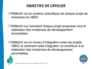 OBJECTIFS DE L’ATELIER 
Réfléchir sur le contenu scientifique de chaque projet de
recherche du VBDC

Réfléchir sur comment chaque projet progresse vers la
réalisation des incidences de développement
escomptées

Réfléchir sur le niveau d’intégration entre les projets
VBDC et comment cette intégration va contribuer à la
réalisation des incidences de développement
escomptées.


   Andes • Ganges • Limpopo • Mekong • Nile • Volta
 