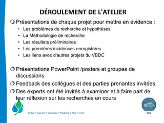 DÉROULEMENT DE L'ATELIER
Présentations de chaque projet pour mettre en évidence :
•   Les problèmes de recherche et hypothèses
•   La Méthodologie de recherche
•   Les résultats préliminaires
•   Les premières incidences enregistrées
•   Les liens avec d'autres projets du VBDC


Présentations PowerPoint /posters et groupes de
discussions
Feedback des collègues et des parties prenantes invitées
Des experts ont été invités à examiner et à faire part de
leur réflexion sur les recherches en cours

      Andes • Ganges • Limpopo • Mekong • Nile • Volta
 