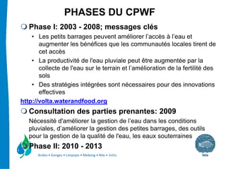 PHASES DU CPWF
   Phase I: 2003 - 2008; messages clés
    • Les petits barrages peuvent améliorer l’accès à l’eau et
       augmenter les bénéfices que les communautés locales tirent de
       cet accès
    • La productivité de l'eau pluviale peut être augmentée par la
       collecte de l'eau sur le terrain et l’amélioration de la fertilité des
       sols
    • Des stratégies intégrées sont nécessaires pour des innovations
       effectives
http://volta.waterandfood.org
   Consultation des parties prenantes: 2009
   Nécessité d'améliorer la gestion de l’eau dans les conditions
   pluviales, d’améliorer la gestion des petites barrages, des outils
   pour la gestion de la qualité de l'eau, les eaux souterraines
   Phase II: 2010 - 2013
      Andes • Ganges • Limpopo • Mekong • Nile • Volta
 