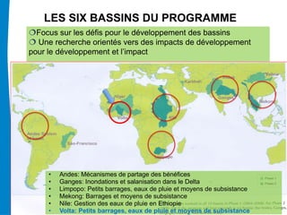 LES SIX BASSINS DU PROGRAMME
  Focus sur les défis pour le développement des bassins
  Une recherche orientés vers des impacts de développement
pour le développement et l’impact




     • Andes: Mécanismes de partage des bénéfices                         2

     • Ganges: Inondations et salanisation dans le Delta                  1

     • Limpopo: Petits barrages, eaux de pluie et moyens de subsistance
     Andes • Ganges • Limpopo • Mekong • Nile • Volta subsistance
     • Mekong: Barrages et moyens de
     • Nile: Gestion des eaux de pluie en Ethiopie
     • Volta: Petits barrages, eaux de pluie et moyens de subsistance
 