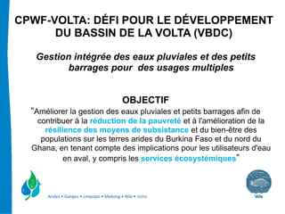 CPWF-VOLTA: DÉFI POUR LE DÉVELOPPEMENT
      DU BASSIN DE LA VOLTA (VBDC)

   Gestion intégrée des eaux pluviales et des petits
          barrages pour des usages multiples


                                          OBJECTIF
  “Améliorer la gestion des eaux pluviales et petits barrages afin de
   contribuer à la réduction de la pauvreté et à l'amélioration de la
     résilience des moyens de subsistance et du bien-être des
    populations sur les terres arides du Burkina Faso et du nord du
  Ghana, en tenant compte des implications pour les utilisateurs d'eau
           en aval, y compris les services écosystémiques”



      Andes • Ganges • Limpopo • Mekong • Nile • Volta
 