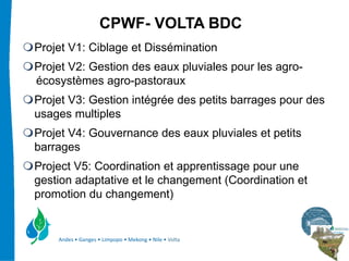 CPWF- VOLTA BDC
Projet V1: Ciblage et Dissémination
Projet V2: Gestion des eaux pluviales pour les agro-
écosystèmes agro-pastoraux
Projet V3: Gestion intégrée des petits barrages pour des
usages multiples
Projet V4: Gouvernance des eaux pluviales et petits
barrages
Project V5: Coordination et apprentissage pour une
gestion adaptative et le changement (Coordination et
promotion du changement)


    Andes • Ganges • Limpopo • Mekong • Nile • Volta
 
