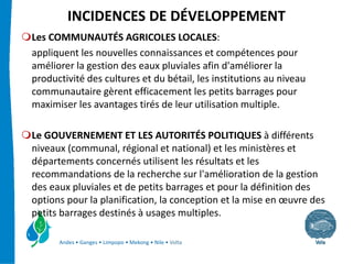 INCIDENCES DE DÉVELOPPEMENT
Les COMMUNAUTÉS AGRICOLES LOCALES:
appliquent les nouvelles connaissances et compétences pour 
améliorer la gestion des eaux pluviales afin d'améliorer la 
productivité des cultures et du bétail, les institutions au niveau 
communautaire gèrent efficacement les petits barrages pour 
maximiser les avantages tirés de leur utilisation multiple.

Le GOUVERNEMENT ET LES AUTORITÉS POLITIQUES à différents 
niveaux (communal, régional et national) et les ministères et 
départements concernés utilisent les résultats et les 
recommandations de la recherche sur l'amélioration de la gestion 
des eaux pluviales et de petits barrages et pour la définition des 
options pour la planification, la conception et la mise en œuvre des 
petits barrages destinés à usages multiples.

      Andes • Ganges • Limpopo • Mekong • Nile • Volta
 