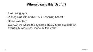14
Where else is this Useful?
• Taxi haling apps
• Putting stuff into and out of a shopping basket
• Retail inventory
• Everywhere where the system actually turns out to be an
eventually consistent model of the world
 