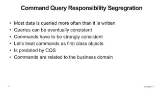 17
Command Query Responsibility Segregration
• Most data is queried more often than it is written
• Queries can be eventually consistent
• Commands have to be strongly consistent
• Let’s treat commands as first class objects
• Is predated by CQS
• Commands are related to the business domain
 
