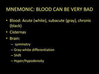MNEMONIC: BLOOD CAN BE VERY BAD
• Blood: Acute (white), subacute (gray), chronic
  (black)
• Cisternas
• Brain:
  – symmetry
  – Gray-white differentiation
  – Shift
  – Hyper/hypodensity
 