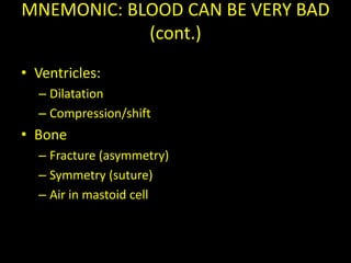 MNEMONIC: BLOOD CAN BE VERY BAD
            (cont.)
• Ventricles:
  – Dilatation
  – Compression/shift
• Bone
  – Fracture (asymmetry)
  – Symmetry (suture)
  – Air in mastoid cell
 