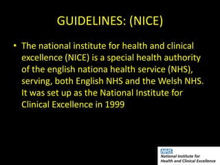 GUIDELINES: (NICE)
• The national institute for health and clinical
  excellence (NICE) is a special health authority
  of the english nationa health service (NHS),
  serving, both English NHS and the Welsh NHS.
  It was set up as the National Institute for
  Clinical Excellence in 1999
 