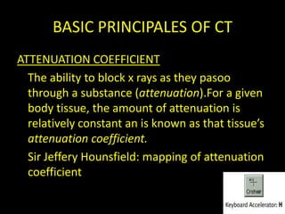 BASIC PRINCIPALES OF CT
ATTENUATION COEFFICIENT
  The ability to block x rays as they pasoo
  through a substance (attenuation).For a given
  body tissue, the amount of attenuation is
  relatively constant an is known as that tissue’s
  attenuation coefficient.
  Sir Jeffery Hounsfield: mapping of attenuation
  coefficient
 