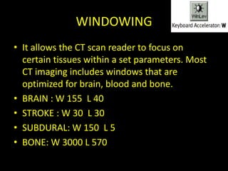 WINDOWING
• It allows the CT scan reader to focus on
  certain tissues within a set parameters. Most
  CT imaging includes windows that are
  optimized for brain, blood and bone.
• BRAIN : W 155 L 40
• STROKE : W 30 L 30
• SUBDURAL: W 150 L 5
• BONE: W 3000 L 570
 