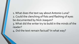 1.What does the text say about Antonio Luna?
2. Could the clenching of fists and flashing of eyes
be documented by Nick Joaquin?
3.What did the writer try to build in the minds of the
reader?
4. Did the text remain factual? In what way?
 