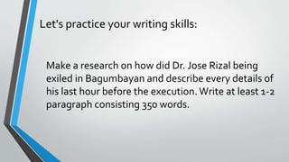 Let's practice your writing skills:
Make a research on how did Dr. Jose Rizal being
exiled in Bagumbayan and describe every details of
his last hour before the execution.Write at least 1-2
paragraph consisting 350 words.
 
