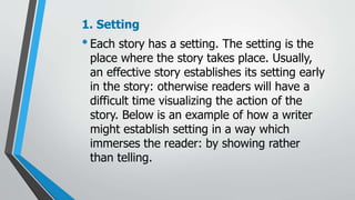 1. Setting
•Each story has a setting. The setting is the
place where the story takes place. Usually,
an effective story establishes its setting early
in the story: otherwise readers will have a
difficult time visualizing the action of the
story. Below is an example of how a writer
might establish setting in a way which
immerses the reader: by showing rather
than telling.
 