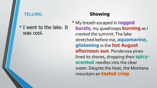 TELLING
• I went to the lake. It
was cool.
Showing
• My breath escaped in ragged
bursts, my quadriceps burning as I
crested the summit.The lake
stretched before me, aquamarine,
glistening in the hot August
afternoon sun. Ponderosa pines
lined its shores, dropping their spicy-
scented needles into the clear
water. Despite the heat, the Montana
mountain air tasted crisp.
 