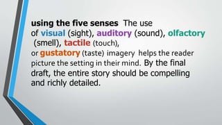 using the five senses The use
of visual (sight), auditory (sound), olfactory
(smell), tactile (touch),
or gustatory (taste) imagery helps the reader
picture the setting in their mind. By the final
draft, the entire story should be compelling
and richly detailed.
 