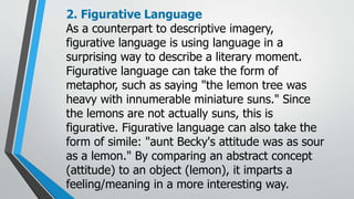 2. Figurative Language
As a counterpart to descriptive imagery,
figurative language is using language in a
surprising way to describe a literary moment.
Figurative language can take the form of
metaphor, such as saying "the lemon tree was
heavy with innumerable miniature suns." Since
the lemons are not actually suns, this is
figurative. Figurative language can also take the
form of simile: "aunt Becky's attitude was as sour
as a lemon." By comparing an abstract concept
(attitude) to an object (lemon), it imparts a
feeling/meaning in a more interesting way.
 