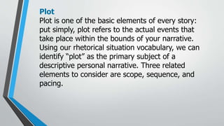 Plot
Plot is one of the basic elements of every story:
put simply, plot refers to the actual events that
take place within the bounds of your narrative.
Using our rhetorical situation vocabulary, we can
identify “plot” as the primary subject of a
descriptive personal narrative. Three related
elements to consider are scope, sequence, and
pacing.
 