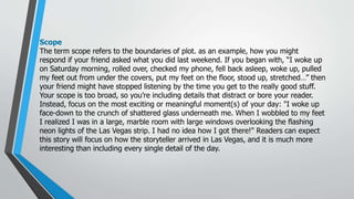 Scope
The term scope refers to the boundaries of plot. as an example, how you might
respond if your friend asked what you did last weekend. If you began with, “I woke up
on Saturday morning, rolled over, checked my phone, fell back asleep, woke up, pulled
my feet out from under the covers, put my feet on the floor, stood up, stretched…” then
your friend might have stopped listening by the time you get to the really good stuff.
Your scope is too broad, so you’re including details that distract or bore your reader.
Instead, focus on the most exciting or meaningful moment(s) of your day: "I woke up
face-down to the crunch of shattered glass underneath me. When I wobbled to my feet
I realized I was in a large, marble room with large windows overlooking the flashing
neon lights of the Las Vegas strip. I had no idea how I got there!" Readers can expect
this story will focus on how the storyteller arrived in Las Vegas, and it is much more
interesting than including every single detail of the day.
 