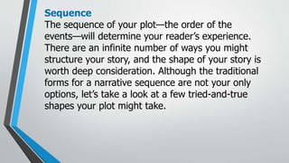 Sequence
The sequence of your plot—the order of the
events—will determine your reader’s experience.
There are an infinite number of ways you might
structure your story, and the shape of your story is
worth deep consideration. Although the traditional
forms for a narrative sequence are not your only
options, let’s take a look at a few tried-and-true
shapes your plot might take.
 