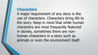 Characters
A major requirement of any story is the
use of characters. Characters bring life to
the story. Keep in mind that while human
characters are most frequently featured
in stories, sometimes there are non-
human characters in a story such as
animals or even the environment itself.
 