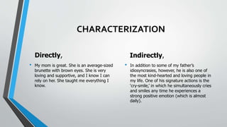 CHARACTERIZATION
Directly,
• My mom is great. She is an average-sized
brunette with brown eyes. She is very
loving and supportive, and I know I can
rely on her. She taught me everything I
know.
Indirectly,
• In addition to some of my father’s
idiosyncrasies, however, he is also one of
the most kind-hearted and loving people in
my life. One of his signature actions is the
‘cry-smile,’ in which he simultaneously cries
and smiles any time he experiences a
strong positive emotion (which is almost
daily).
 