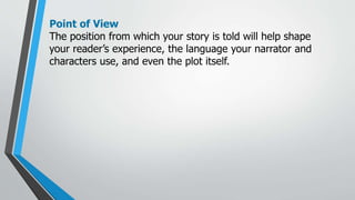 Point of View
The position from which your story is told will help shape
your reader’s experience, the language your narrator and
characters use, and even the plot itself.
 