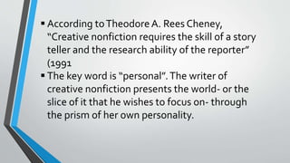  According toTheodoreA. Rees Cheney,
“Creative nonfiction requires the skill of a story
teller and the research ability of the reporter”
(1991
 The key word is “personal”.The writer of
creative nonfiction presents the world- or the
slice of it that he wishes to focus on- through
the prism of her own personality.
 