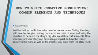 HOW TO WRITE CREATIVE NONFICTION:
COMMON ELEMENTS AND TECHNIQUES
• NARRATION
Just like fiction, nonfiction relies on effective narration. Telling the story
with an effective plot, writing from a certain point of view, and using the
narrative to flesh out the story’s big idea are all key craft elements. How
you structure your story can have a huge impact on how the reader
perceives the work, as well as the insights you draw from the story itself.
 