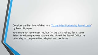 Consider the first lines of the story “To the Miami University Payroll Lady”
by Frenci Nguyen:
You might not remember me, but I’m the dark-haired, Texas-born,
Asian-American graduate student who visited the Payroll Office the
other day to complete direct deposit and tax forms.
 