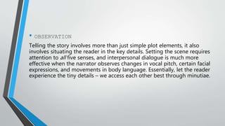 • OBSERVATION
Telling the story involves more than just simple plot elements, it also
involves situating the reader in the key details. Setting the scene requires
attention to all five senses, and interpersonal dialogue is much more
effective when the narrator observes changes in vocal pitch, certain facial
expressions, and movements in body language. Essentially, let the reader
experience the tiny details – we access each other best through minutiae.
 
