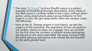 • The story “In Transit” by Erica Plouffe Lazure is a perfect
example of storytelling through observation. Every detail of
this flash piece is carefully noted to tell a story without direct
action, using observations about group behavior to find
hope in a crisis. We get observation when the narrator notes
the following:
• Here at the St. Thomas airport in mid-March, we feel the
urgency of the transition, the awareness of how we position
our bodies, where we place our luggage, how we consider
for the first time the numbers of people whose belongings
are placed on the same steel table, the same conveyor belt,
the same glowing radioactive scan, whose IDs are touched
by the same gloved hand
 