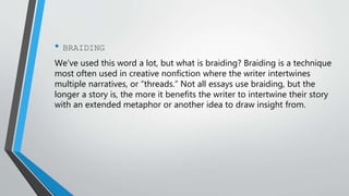 • BRAIDING
We’ve used this word a lot, but what is braiding? Braiding is a technique
most often used in creative nonfiction where the writer intertwines
multiple narratives, or “threads.” Not all essays use braiding, but the
longer a story is, the more it benefits the writer to intertwine their story
with an extended metaphor or another idea to draw insight from.
 