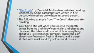 • “The Crush” by Zsofia McMullin demonstrates braiding
wonderfully. Some paragraphs are written in first
person, while others are written in second person.
• The following example from “The Crush” demonstrates
braiding:
• Your hair is still wet when you slip into the booth
across from me and throw your wallet and glasses and
phone on the table, and I marvel at how everything
about you is streamlined, compact, organized. I am
always overflowing — flesh and wants and a purse
stuffed with snacks and toy soldiers and tissues.
 