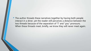 • The author threads these narratives together by having both people
interact in a diner, yet the reader still perceives a distance between the
two threads because of the separation of “I” and “you” pronouns.
When these threads meet, briefly, we know they will never meet again.
 