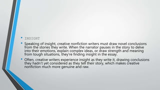 • INSIGHT
• Speaking of insight, creative nonfiction writers must draw novel conclusions
from the stories they write. When the narrator pauses in the story to delve
into their emotions, explain complex ideas, or draw strength and meaning
from tough situations, they’re finding insight in the essay.
• Often, creative writers experience insight as they write it, drawing conclusions
they hadn’t yet considered as they tell their story, which makes creative
nonfiction much more genuine and raw.
 