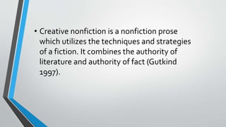 • Creative nonfiction is a nonfiction prose
which utilizes the techniques and strategies
of a fiction. It combines the authority of
literature and authority of fact (Gutkind
1997).
 