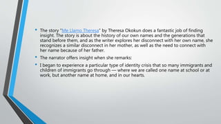 • The story “Me Llamo Theresa” by Theresa Okokun does a fantastic job of finding
insight. The story is about the history of our own names and the generations that
stand before them, and as the writer explores her disconnect with her own name, she
recognizes a similar disconnect in her mother, as well as the need to connect with
her name because of her father.
• The narrator offers insight when she remarks:
• I began to experience a particular type of identity crisis that so many immigrants and
children of immigrants go through — where we are called one name at school or at
work, but another name at home, and in our hearts.
 