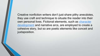 Creative nonfiction writers don’t just share pithy anecdotes,
they use craft and technique to situate the reader into their
own personal lives. Fictional elements, such as character
development and narrative arcs, are employed to create a
cohesive story, but so are poetic elements like conceit and
juxtaposition.
 