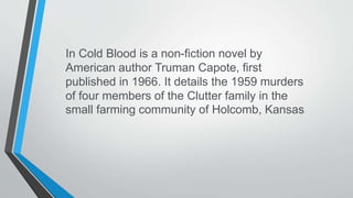 In Cold Blood is a non-fiction novel by
American author Truman Capote, first
published in 1966. It details the 1959 murders
of four members of the Clutter family in the
small farming community of Holcomb, Kansas
 
