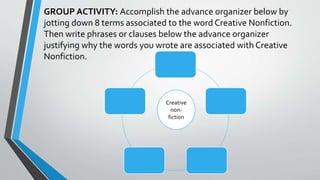 GROUP ACTIVITY: Accomplish the advance organizer below by
jotting down 8 terms associated to the word Creative Nonfiction.
Then write phrases or clauses below the advance organizer
justifying why the words you wrote are associated with Creative
Nonfiction.
Creative
non-
fiction
 
