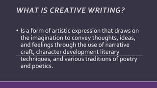 • Is a form of artistic expression that draws on
the imagination to convey thoughts, ideas,
and feelings through the use of narrative
craft, character development literary
techniques, and various traditions of poetry
and poetics.
WHAT IS CREATIVE WRITING?
 