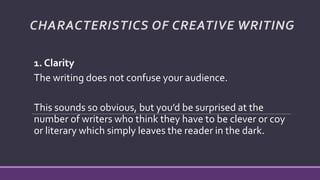 CHARACTERISTICS OF CREATIVE WRITING
1. Clarity
The writing does not confuse your audience.
This sounds so obvious, but you’d be surprised at the
number of writers who think they have to be clever or coy
or literary which simply leaves the reader in the dark.
 