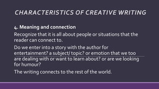 4. Meaning and connection
Recognize that it is all about people or situations that the
reader can connect to.
Do we enter into a story with the author for
entertainment? a subject/ topic? or emotion that we too
are dealing with or want to learn about? or are we looking
for humour?
The writing connects to the rest of the world.
CHARACTERISTICS OF CREATIVE WRITING
 