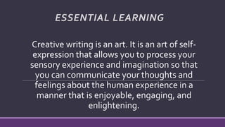 ESSENTIAL LEARNING
Creative writing is an art. It is an art of self-
expression that allows you to process your
sensory experience and imagination so that
you can communicate your thoughts and
feelings about the human experience in a
manner that is enjoyable, engaging, and
enlightening.
 