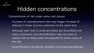 Hidden concentrations
• Concentration of risk under same root causes
• increase of unemployment rate may trigger increase of
defaults in lower income customers at the same time
• Although each loan is small and loans are diversiﬁed over
many customers, this diversiﬁcation may not work to
reduce risk as these loans are exposed to same cause of
the risk
• Diversiﬁcations should be carefully scrutinized periodically
11
 