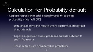 Calculation for Probabilty default
• Logistic regression model is usually used to calculate
probability of default (PD)
• Data should have the results where customers are default
or not default
• Logistic regression model produces outputs between 0
and 1 from data
• These outputs are considered as probability
12
 